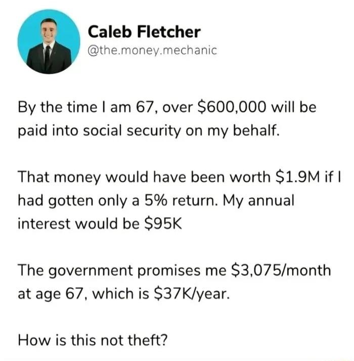 Caleb Fletcher themoneymechanic By the time am 67 over 600000 will be paid into social security on my behalf That money would have been worth 19M if had gotten only a 5 return My annual interest would be 95K The government promises me 3075month at age 67 which is 37Kyear How is this not theft