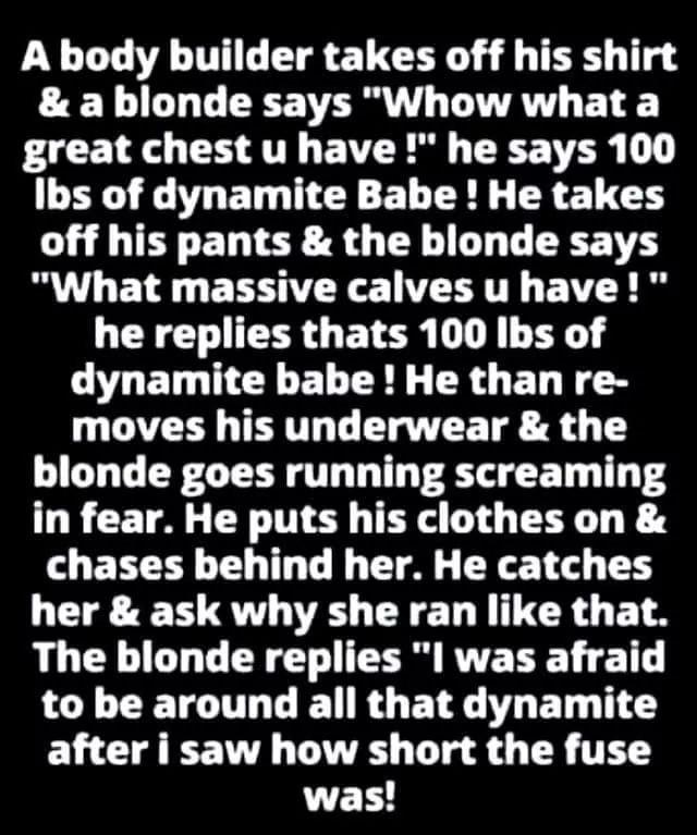 A body builder takes off his shirt a blonde says Whow what a AR O AT E VRS TR 1 B E G ET NN ELERE R ECH off his pants the blonde says What massive calves u have he replies thats 100 Ibs of dynamite babe He than re moves his underwear the blonde goes running screaming in fear He puts his clothes on chases behind her He catches her ask why she ran like that The blonde replies I was afraid L CETIL LR