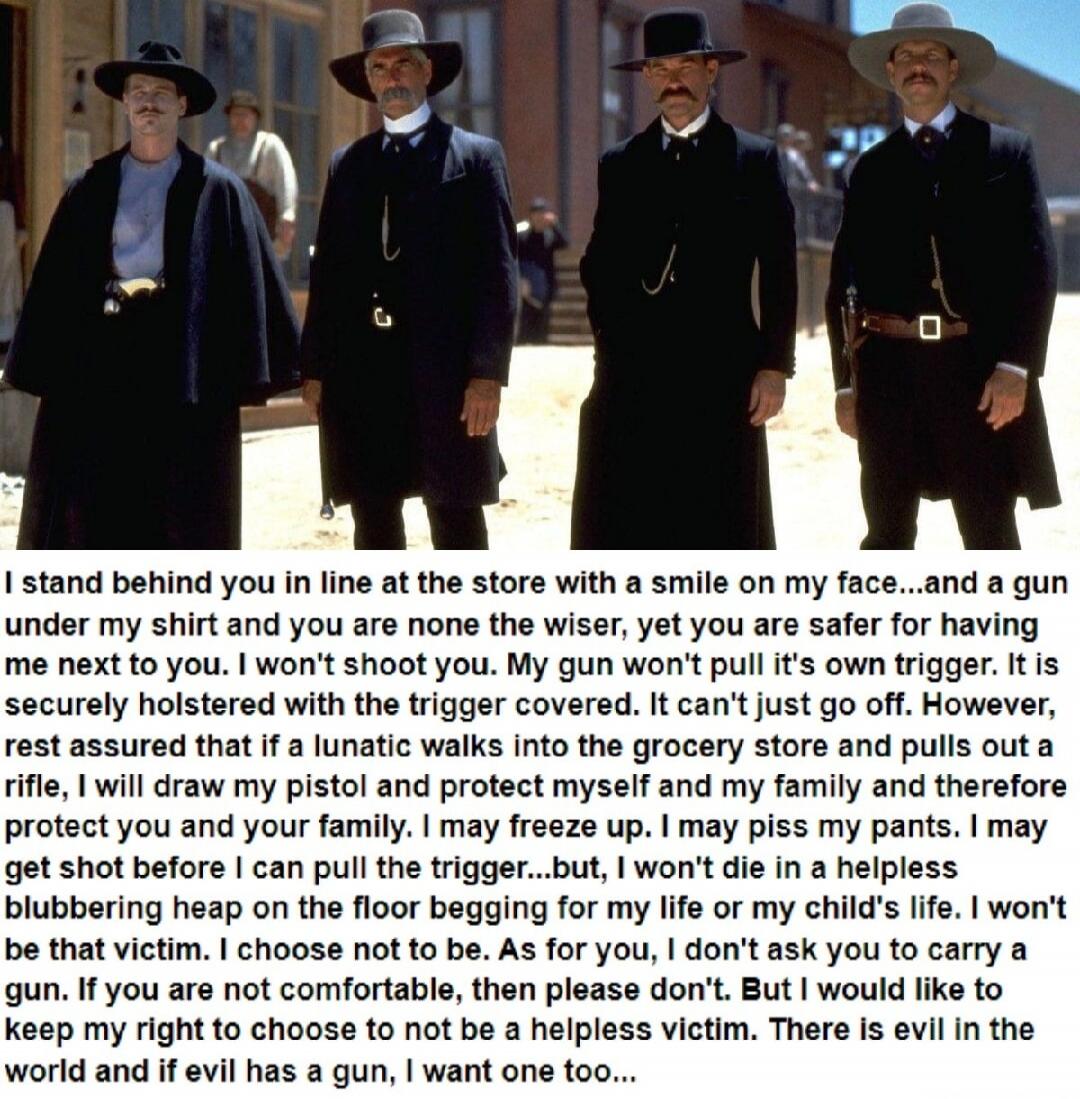 I stand behind you in line at the store with a smile on my face...and a gun under my shirt and you are none the wiser, yet you are safer for having me next to you. I won't shoot you. My gun won't pull its own trigger. It is securely holstered with the trigger covered. It can't just go off. However, rest assured that if a lunatic walks into the groc