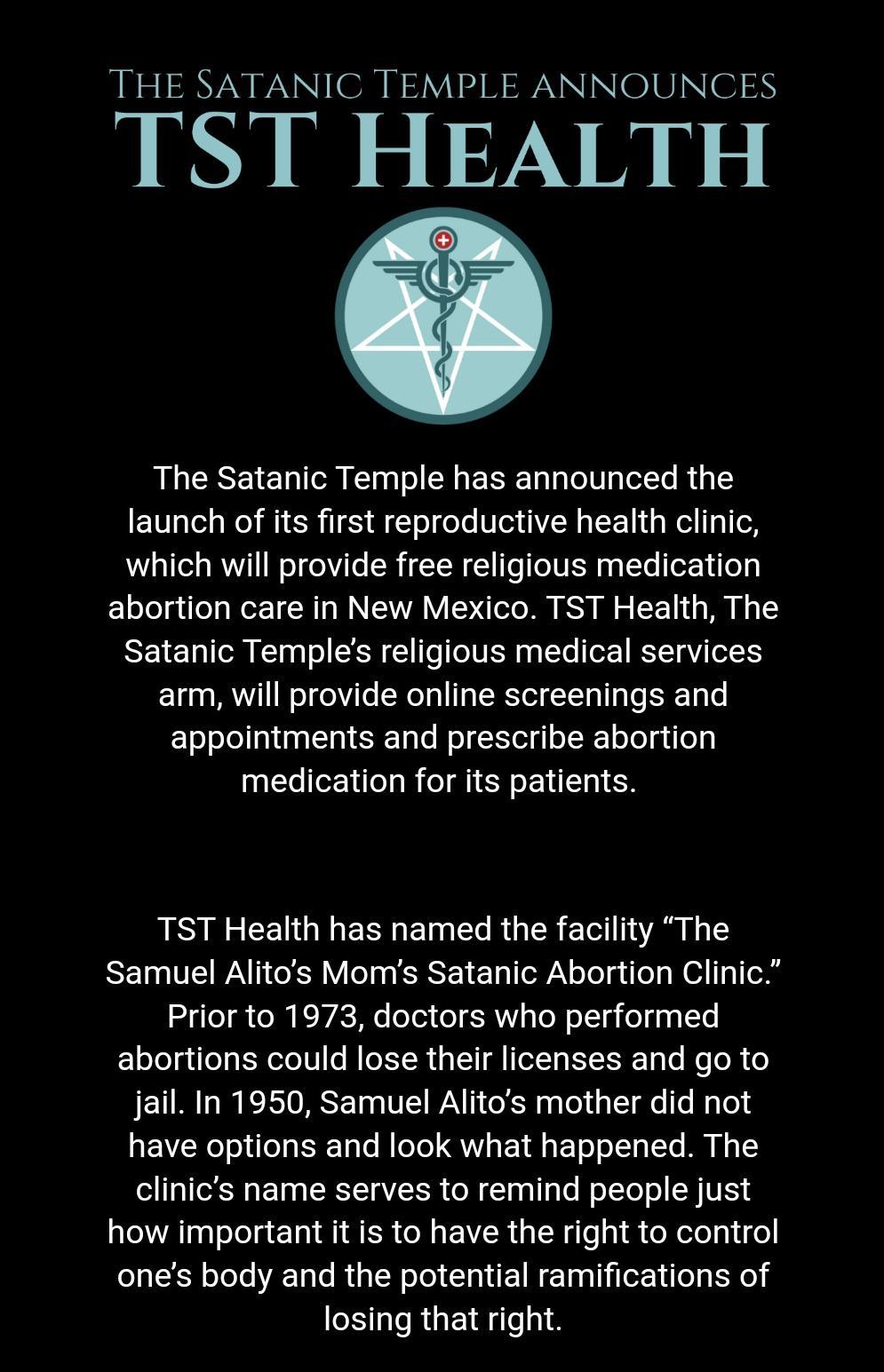 THE SATANIC TEMPLE ANNOUNCES TST HEALTH The Satanic Temple has announced the launch of its first reproductive health clinic which will provide free religious medication abortion care in New Mexico TST Health The Satanic Temples religious medical services arm will provide online screenings and appointments and prescribe abortion medication for its patients LG CEUG L ERE TG RUTER T A 1 Samuel Alitos