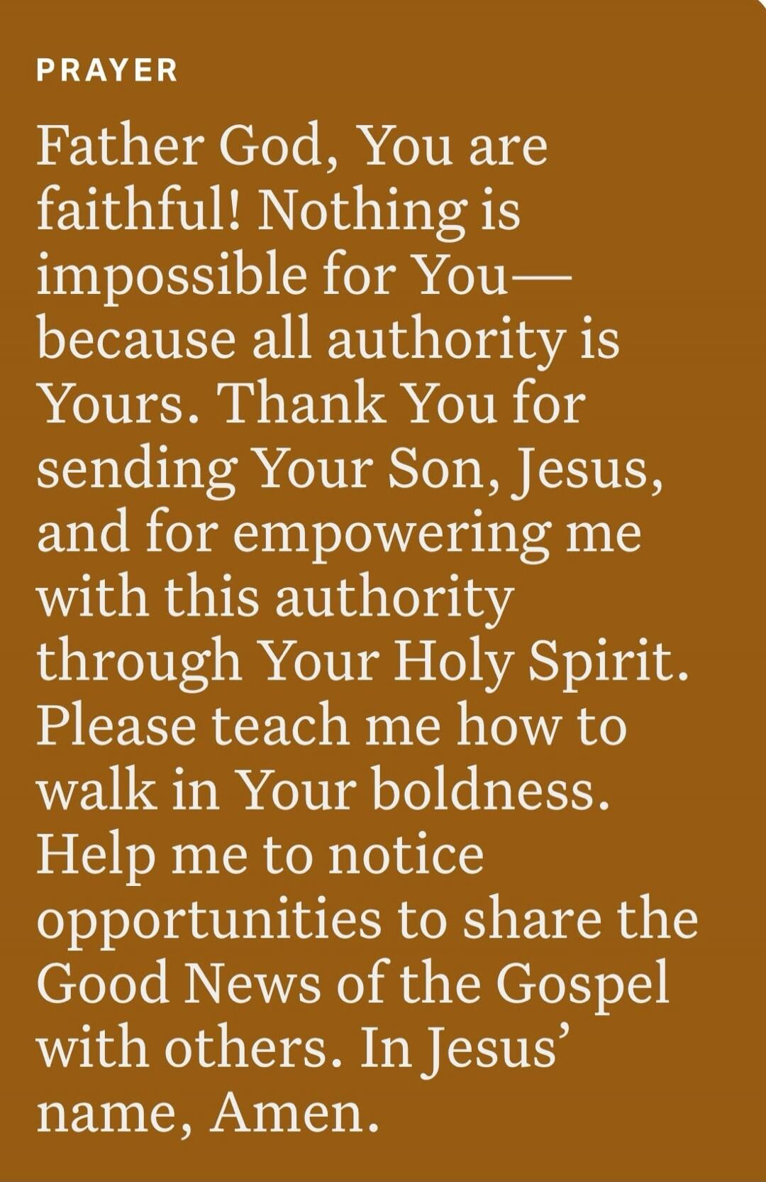 PRAYER Father God, You are faithful! Nothing is impossible for You-because all authority is Yours. Thank You for sending Your Son, Jesus, and for empowering me with this authority through Your Holy Spirit. Please teach me how to walk in Your boldness. Help me to notice opportunities to share the Good News of the Gospel with others. In Jesus' name, 