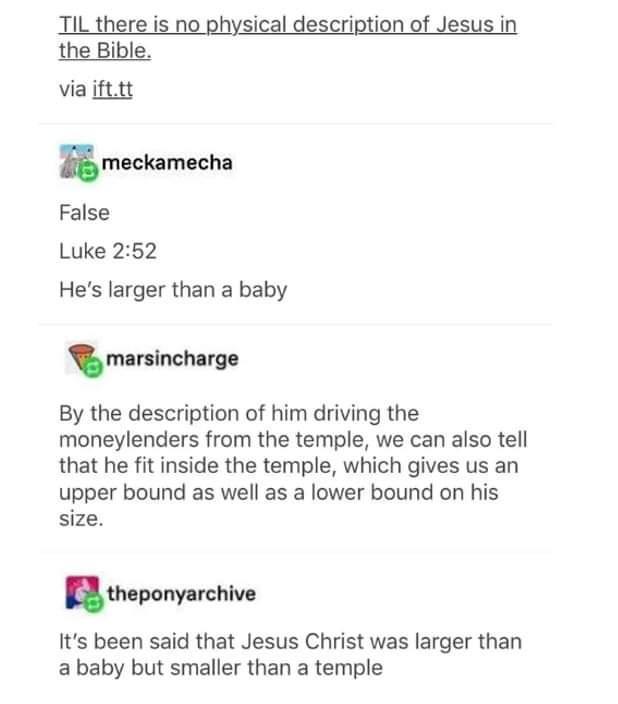 IL there is n sical description of the Bible via ifttt Jimeckamecha False Luke 252 Hes larger than a baby mnlnchlm By the description of him driving the moneylenders from the temple we can also tell that he fit inside the temple which gives us an upper bound as well as a lower bound on his size mpony mnm Its been said that Jesus Christ was larger than ababy but smaller than a temple