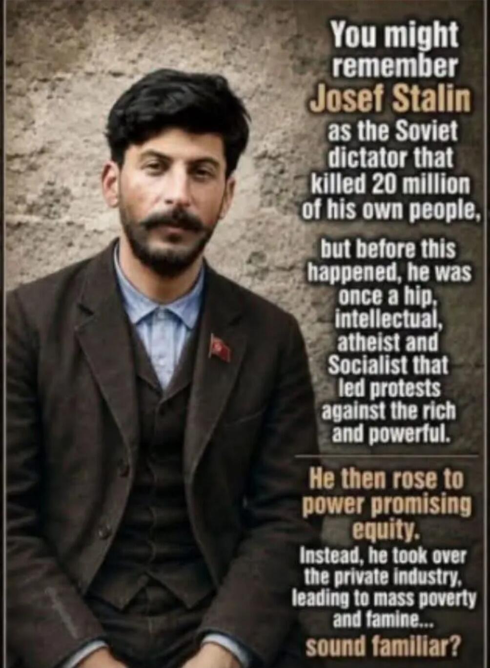 You might remember Josef Stalin as the Soviet dictator that killed 20 million of his own people, but before this happened, he was once a hip, intellectual, atheist and Socialist that led protests against the rich and powerful. He then rose to power promising equity. Instead, he took over the private industry, leading to mass poverty and famine... s