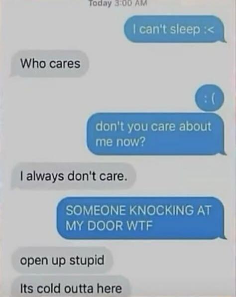 I can't sleep :<
Who cares
:(
don't you care about me now?
I always don't care.
SOMEONE KNOCKING AT MY DOOR WTF
open up stupid
Its cold outta here