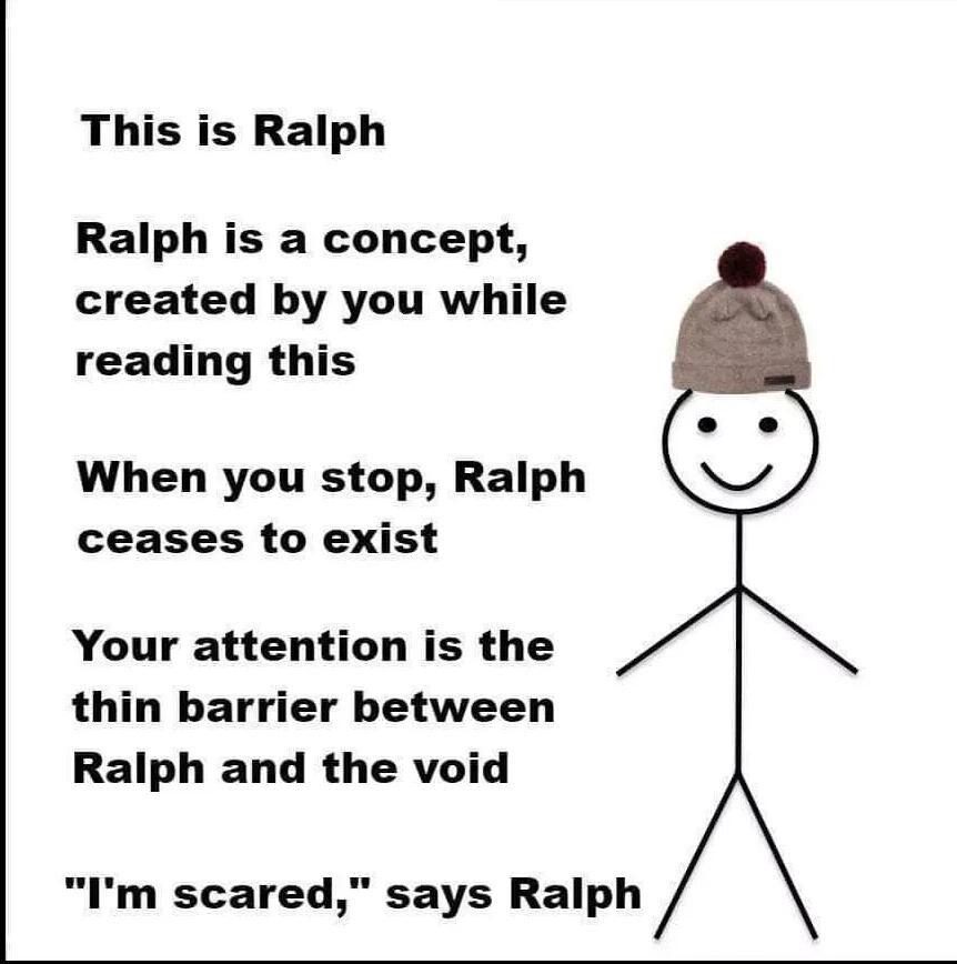 This is Ralph Ralph is a concept created by you while reading this When you stop Ralph ceases to exist Your attention is the thin barrier between Ralph and the void Im scared says Ralph