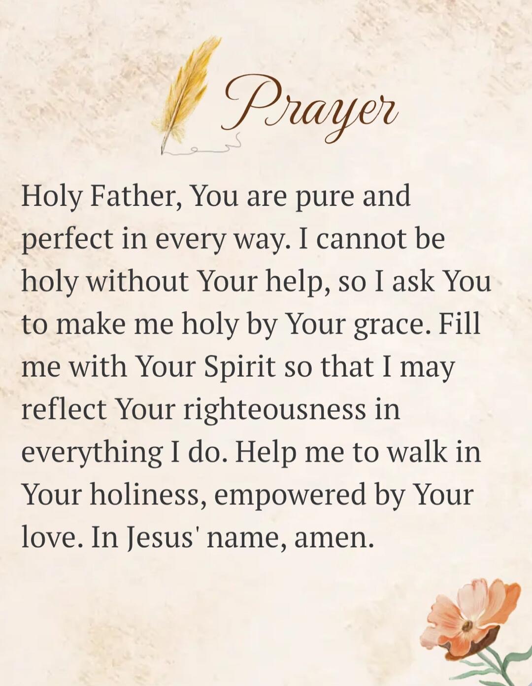 Prayer Holy Father, You are pure and perfect in every way. I cannot be holy without Your help, so I ask You to make me holy by Your grace. Fill me with Your Spirit so that I may reflect Your righteousness in everything I do. Help me to walk in Your holiness, empowered by Your love. In Jesus' name, amen.