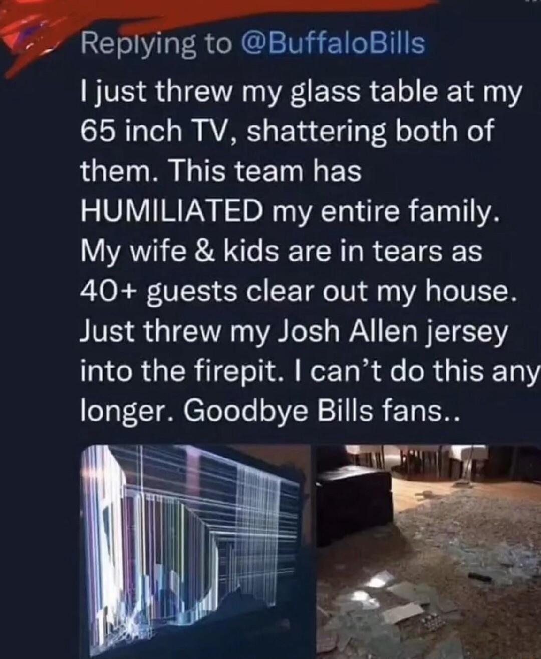 Replying to BuffaloBills just threw my glass table at my 65 inch TV shattering both of LGET RN G IERCETNILES HUMILIATED my entire family AR A SEICIR R RIS 40 guests clear out my house BIVS TR B IS WA TR TS RGER T Yol Wer Ta i fe R AR TEETRY longer Goodbye Bills fans