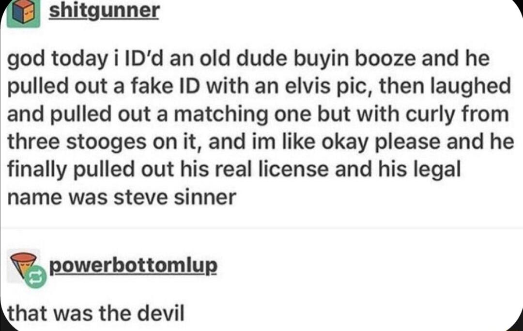 shitgunner N god today i IDd an old dude buyin booze and he pulled out a fake ID with an elvis pic then laughed and pulled out a matching one but with curly from three stooges on it and im like okay please and he finally pulled out his real license and his legal name was steve sinner T powerbottomlup that was the devil F