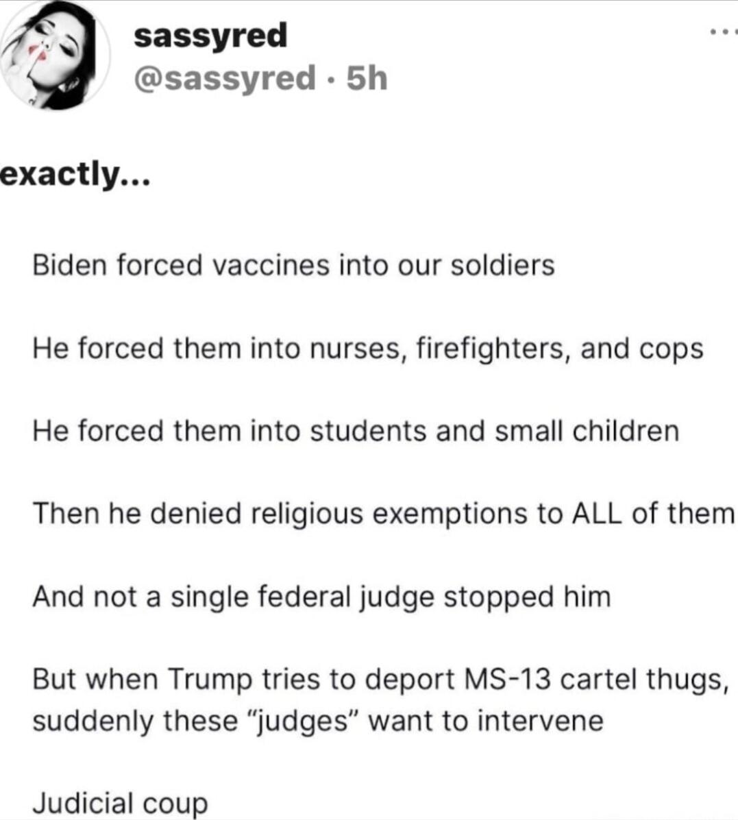 exactly...

Biden forced vaccines into our soldiers

He forced them into nurses, firefighters, and cops

He forced them into students and small children

Then he denied religious exemptions to ALL of them

And not a single federal judge stopped him

But when Trump tries to deport MS-13 cartel thugs, suddenly these “judges” want to intervene

Judici