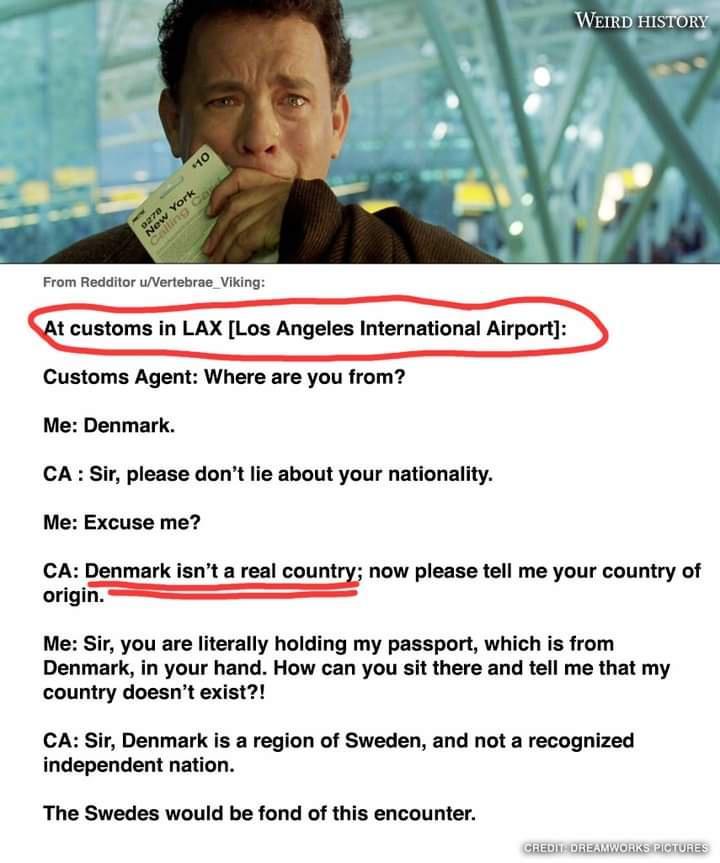 t customs in LAX Los Angeles International Airport Customs Agent Where are you from Me Denmark CA Sir please dont lie about your nationality Me Excuse me CA Denmark isnt a real country now please tell me your country of crgin S il Me Sir you are literally holding my passport which is from Denmark in your hand How can you sit there and tell me that my country doesnt exist CA Sir Denmark is a region