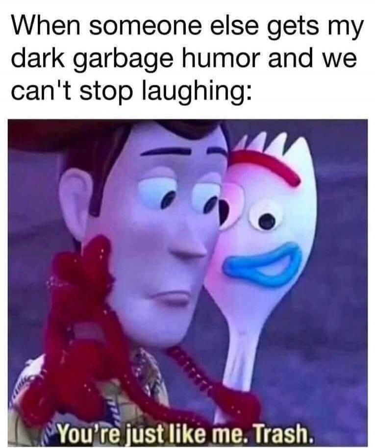 When someone else gets my dark garbage humor and we can't stop laughing:
You're just like me. Trash.