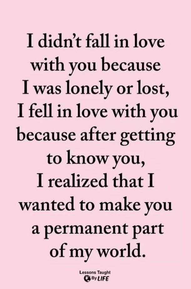 I didn't fall in love with you because I was lonely or lost, I fell in love with you because after getting to know you, I realized that I wanted to make you a permanent part of my world. Lessons Taught By LIFE