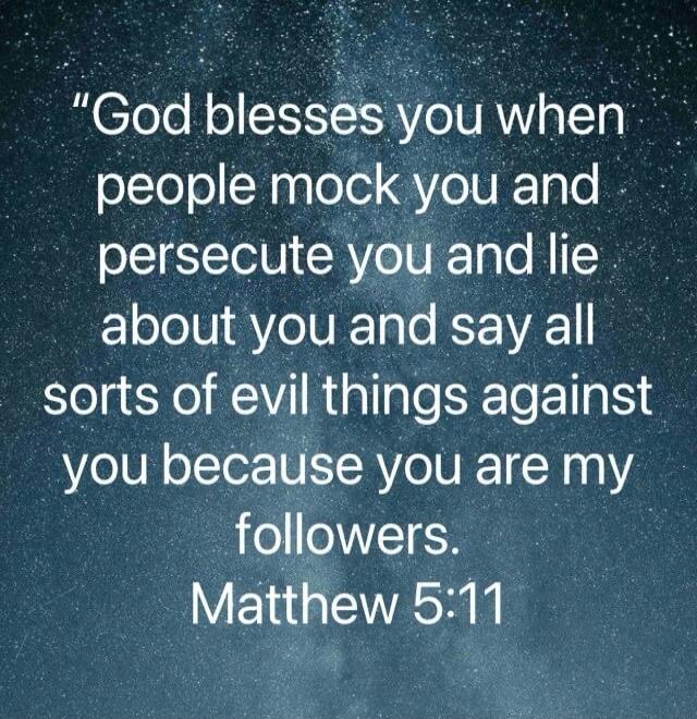 God blesses you when people mock you and persecute you and lie about you and say all sorts of evil things against you because you are my followers. Matthew 5:11