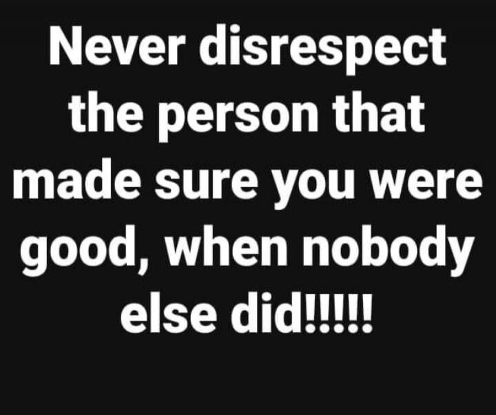 Never disrespect the person that made sure you were good, when nobody else did!!!!