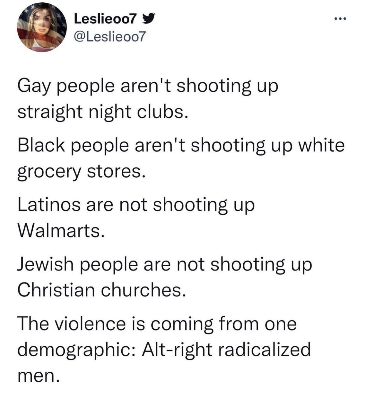 Leslieoo7 Leslieoo Gay people arent shooting up straight night clubs Black people arent shooting up white grocery stores Latinos are not shooting up Walmarts Jewish people are not shooting up Christian churches The violence is coming from one demographic Alt right radicalized men