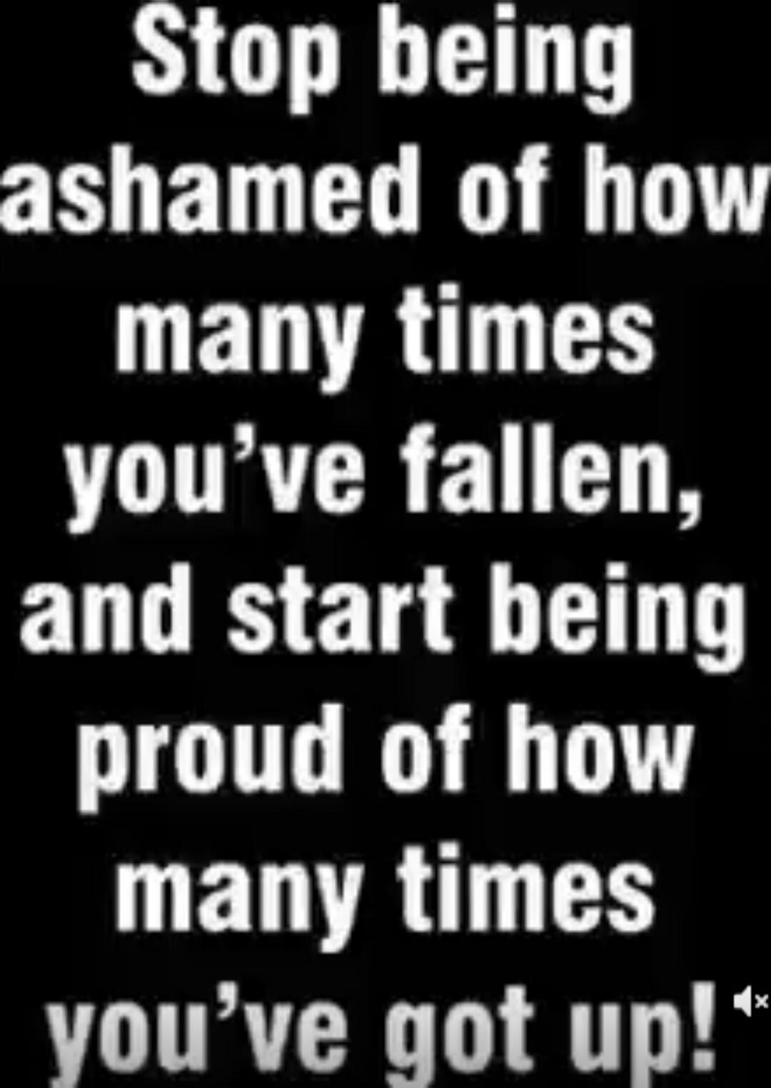 Stop being ashamed of how many times you've fallen, and start being proud of how many times you've got up!