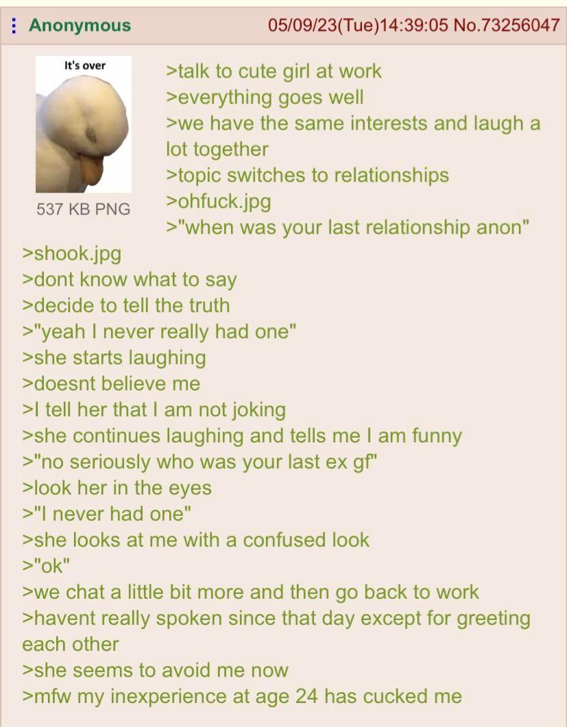 Anonymous 050923Tue143905 No73256047 T talk to cute girl at work x everything goes well we have the same interests and laugh a lot together topic switches to relationships sakepng ohfuckipg when was your last relationship anon shook jpg dont know what to say decide to tell the truth yeah never really had one she starts laughing doesnt believe me tell her that am not joking she continues laughing a