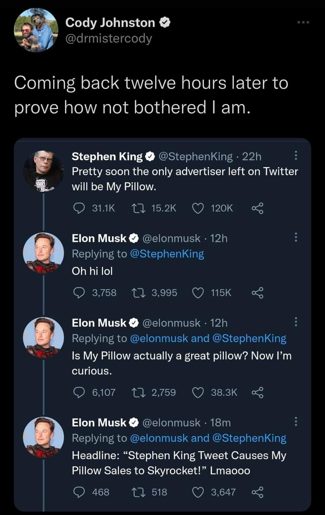 e Comin prove L Sy s Sy Cody Johnston drmistercody g back twelve hours later to how not bothered am Stephen King Stephenking 22h Pretty soon the only advertiser left on Twitter will be My Pillow O 3K 11152k Q 120K Elon Musk elonmusk 12h Replying to StephenKing Oh hilol O am8 11395 Q1K L Elon Musk elonmusk 12h H Replying to elonmusk and StephenKing Is My Pillow actually a great pillow Now Im curiou
