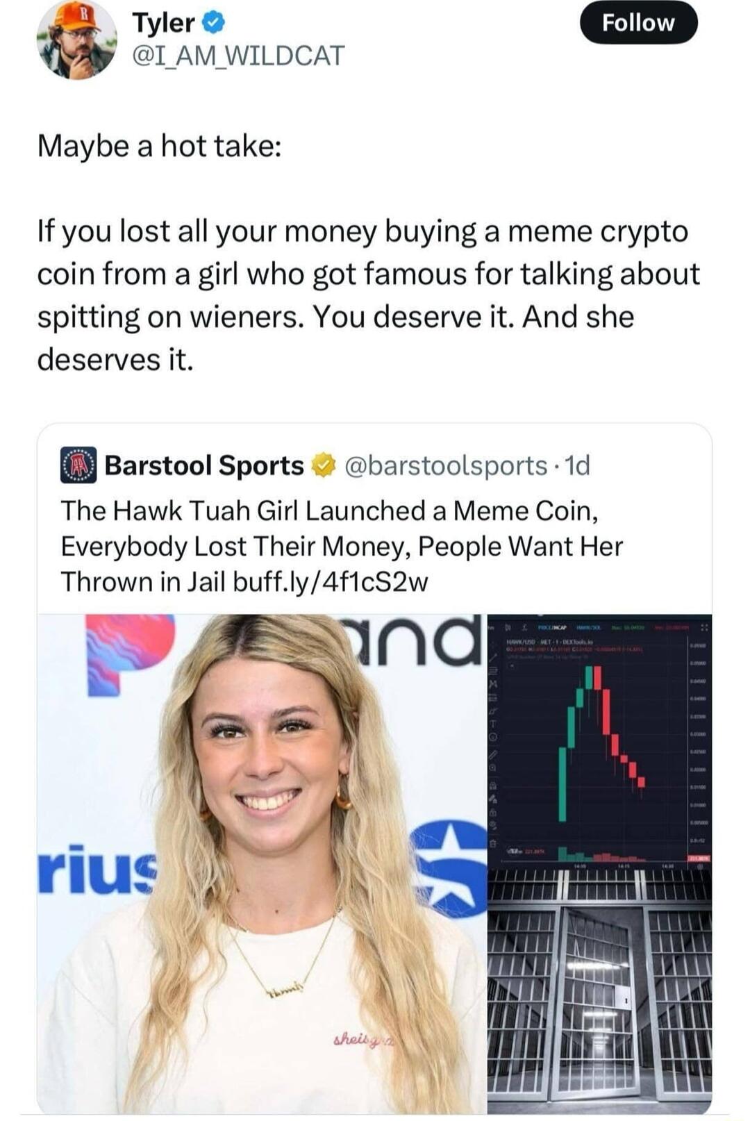 Tyler Fallnw Q I AM WILDCAT Maybe a hot take If you lost all your money buying a meme crypto coin from a girl who got famous for talking about spitting on wieners You deserve it And she deserves it Barstool Sports barstoolsports 1d The Hawk Tuah Girl Launched a Meme Coin Everybody Lost Their Money People Want Her Thrown in Jail buffly4f1cS2w