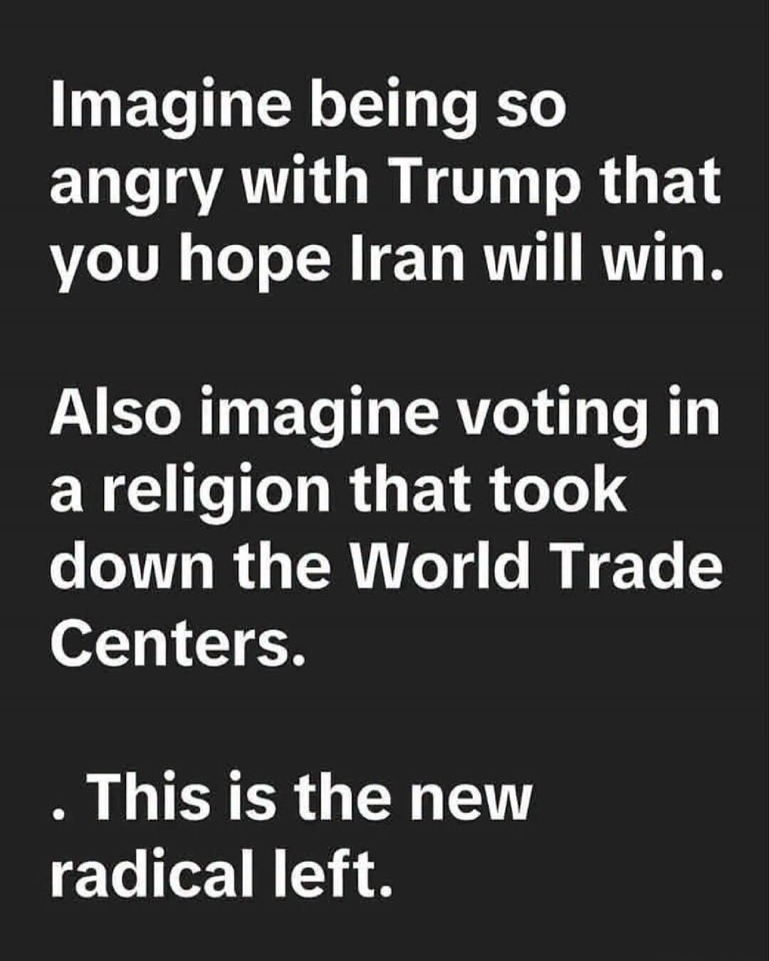 Imagine being so angry with Trump that you hope Iran will win. Also imagine voting in a religion that took down the World Trade Centers. This is the new radical left.