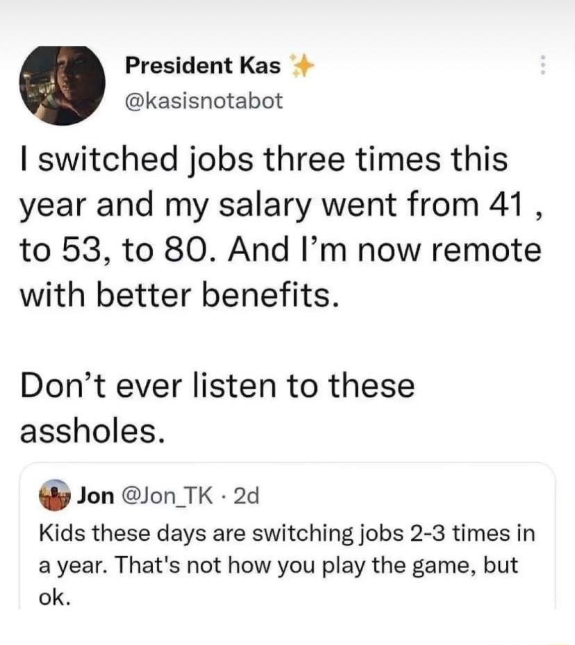 President Kas kasisnotabot switched jobs three times this year and my salary went from 41 to 53 to 80 And Im now remote with better benefits Dont ever listen to these assholes Jon lon TK 2d Kids these days are switching jobs 2 3 times in ayear Thats not how you play the game but ok