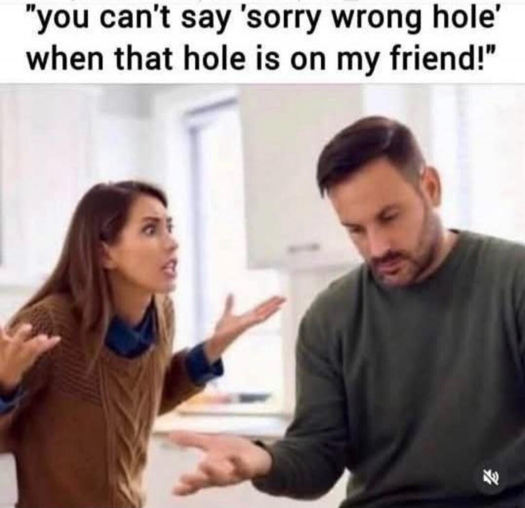 you can't say 'sorry wrong hole' when that hole is on my friend!