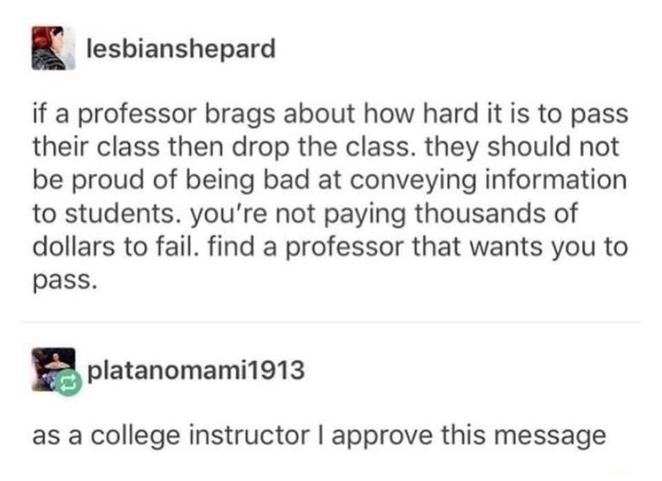 lesbianshepard if a professor brags about how hard it is to pass their class then drop the class they should not be proud of being bad at conveying information to students youre not paying thousands of dollars to fail find a professor that wants you to pass platanomami1913 as a college instructor approve this message