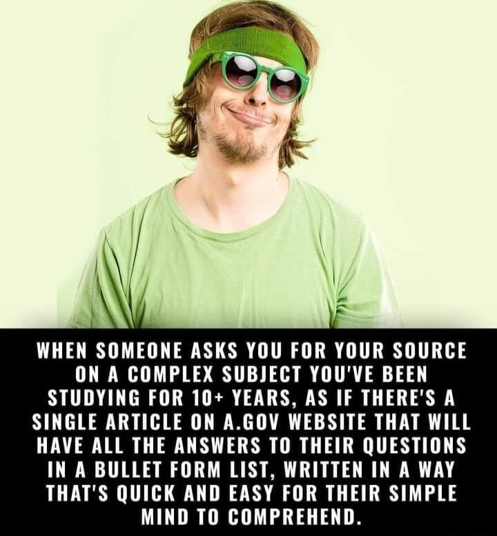 WHEN SOMEONE ASKS YOU FOR YOUR SOURCE ON A COMPLEX SUBJECT YOUVE BEEN STUDYING FOR 10 YEARS AS IF THERES A SINGLE ARTICLE ON AGOV WEBSITE THAT WILL HAVE ALL THE ANSWERS TO THEIR QUESTIONS IN A BULLET FORM LIST WRITTEN IN A WAY THATS QUICK AND EASY FOR THEIR SIMPLE MIND TO COMPREHEND