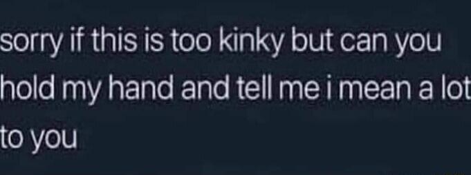 sorry if this is too kinky but can you hold my hand and tell me i mean a lot to you