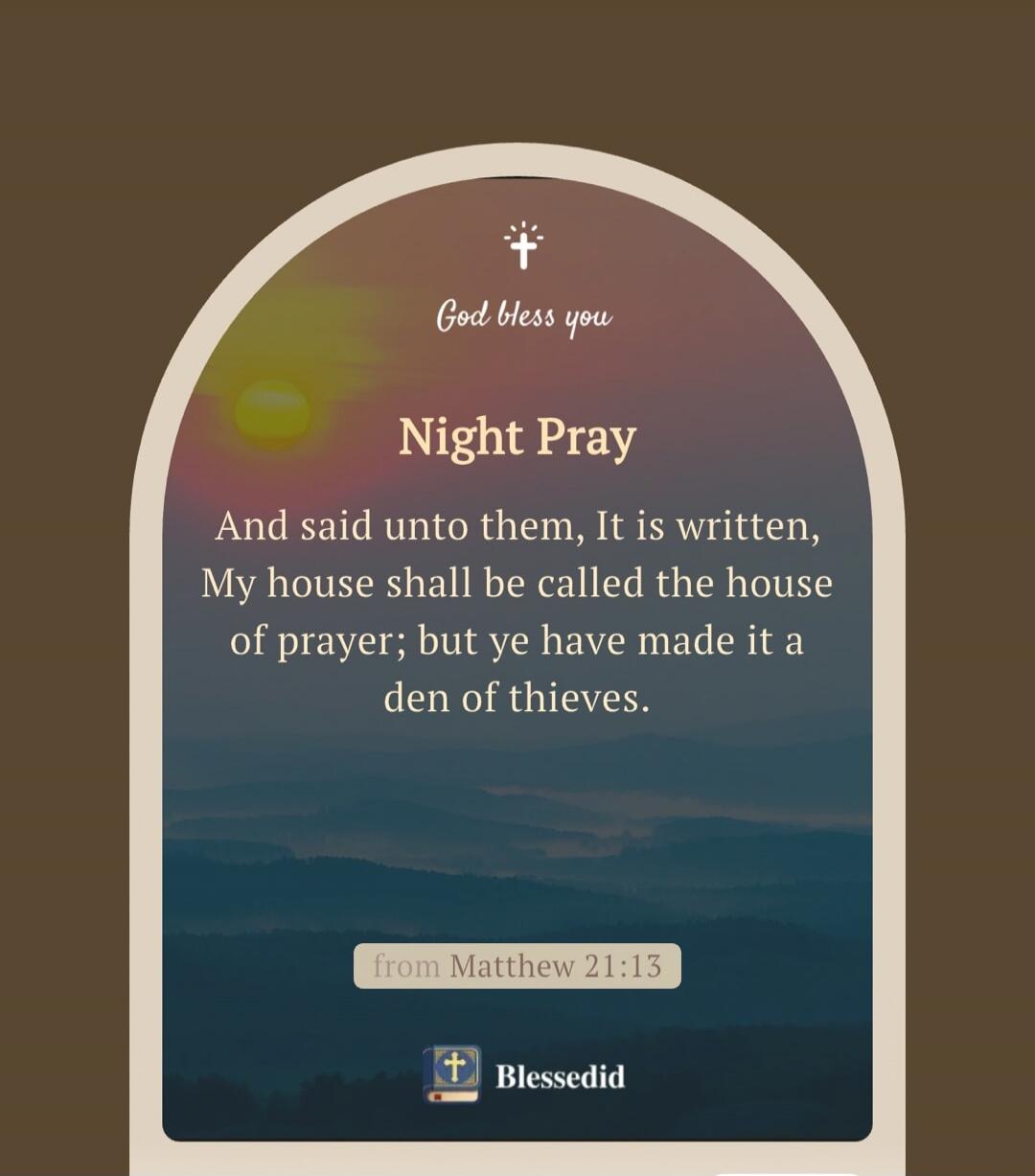 God bless you. Night Pray. And said unto them, It is written, My house shall be called the house of prayer; but ye have made it a den of thieves. from Matthew 21:13. Blessedid.