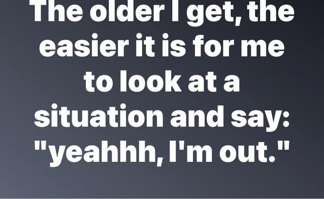 The older I get, the easier it is for me to look at a situation and say: 'yeahhh, I'm out.'