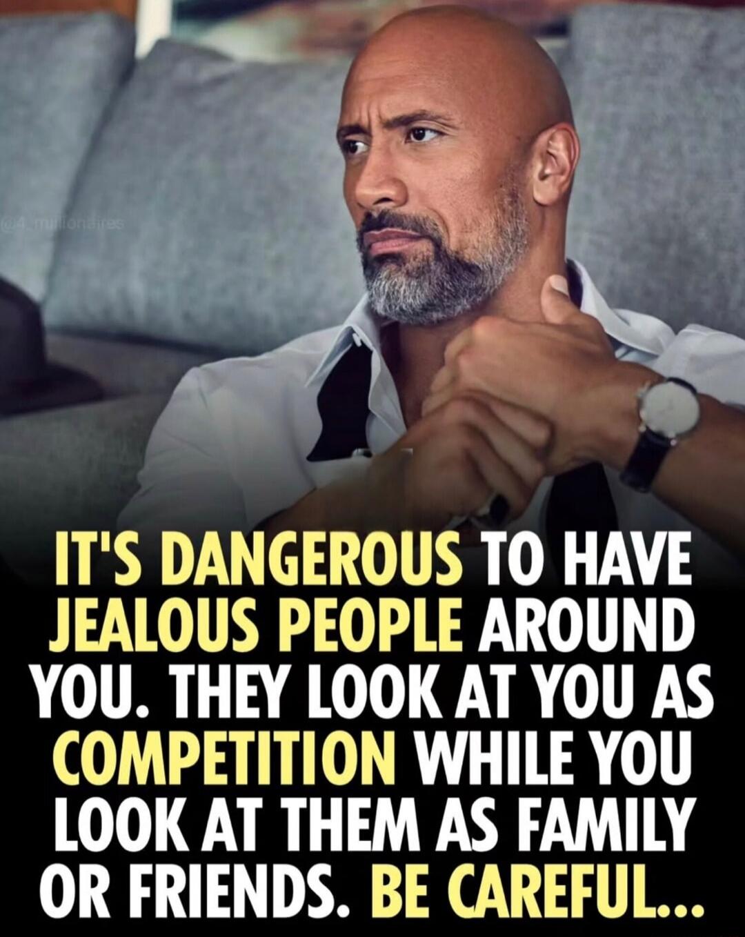 IT'S DANGEROUS TO HAVE JEALOUS PEOPLE AROUND YOU. THEY LOOK AT YOU AS COMPETITION WHILE YOU LOOK AT THEM AS FAMILY OR FRIENDS. BE CAREFUL...