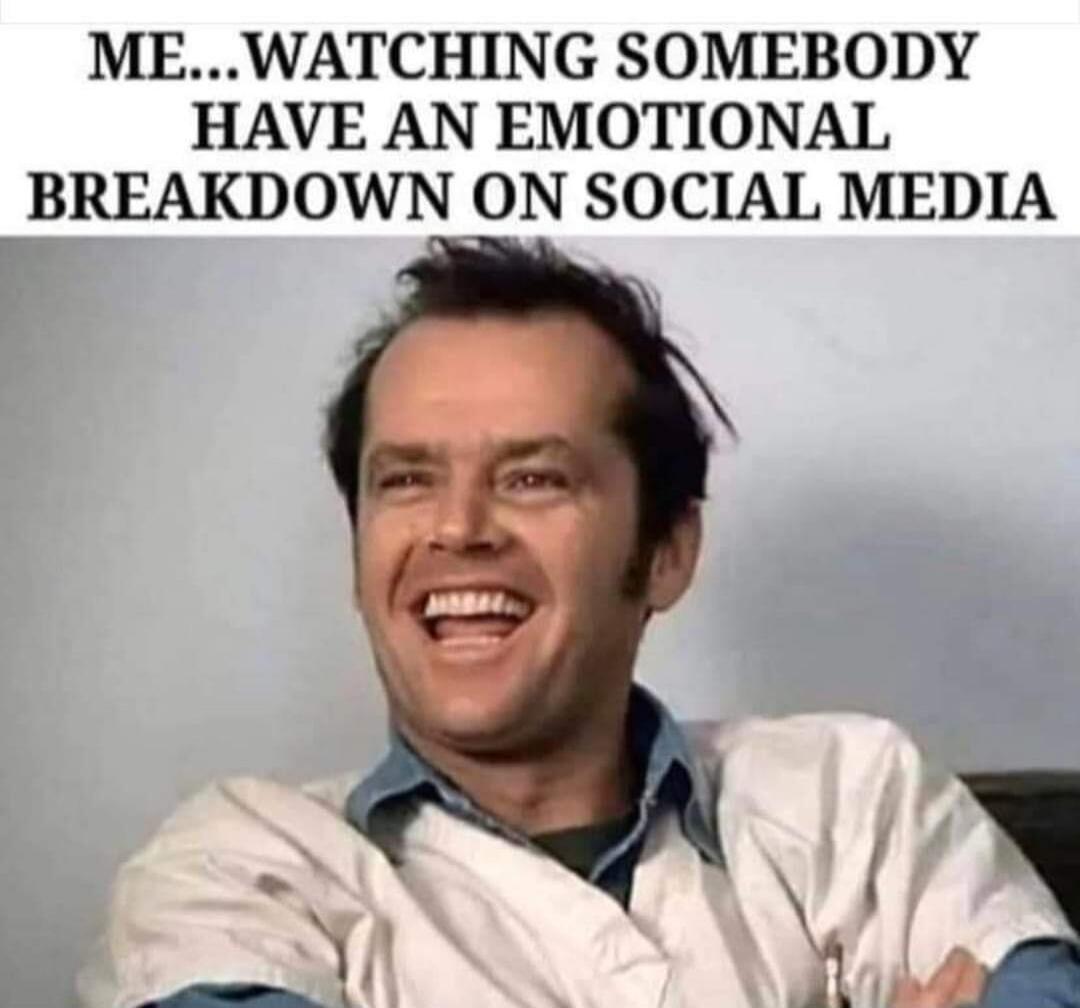 ME... WATCHING SOMEBODY HAVE AN EMOTIONAL BREAKDOWN ON SOCIAL MEDIA
