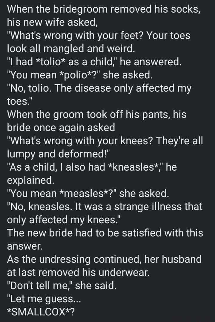 When the bridegroom removed his socks his new wife asked Whats wrong with your feet Your toes look all mangled and weird B N FTo I Vo I To Tl 13 W o 1 o Bl TR To IS YT T You mean polio she asked B o T o To T Ny oW K Wo o AV i Te1 Yo M toes When the groom took off his pants his bride once again asked Whats wrong with your knees Theyre all lumpy and deformed As a child also had kneasles he I ET T Yo