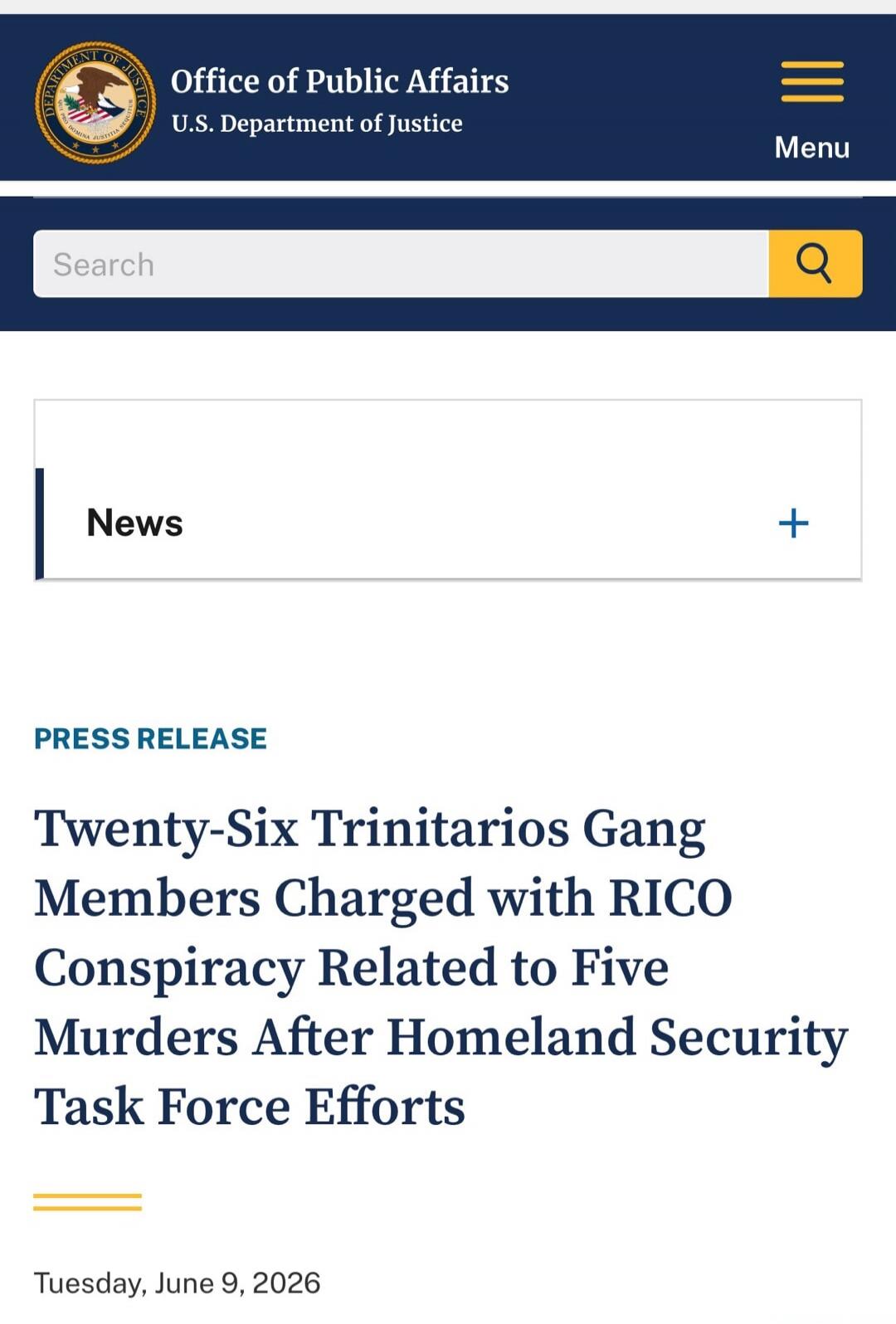 Office of Public Affairs U.S. Department of Justice Menu Search News PRESS RELEASE Twenty-Six Trinitarios Gang Members Charged with RICO Conspiracy Related to Five Murders After Homeland Security Task Force Efforts Tuesday, June 9, 2026