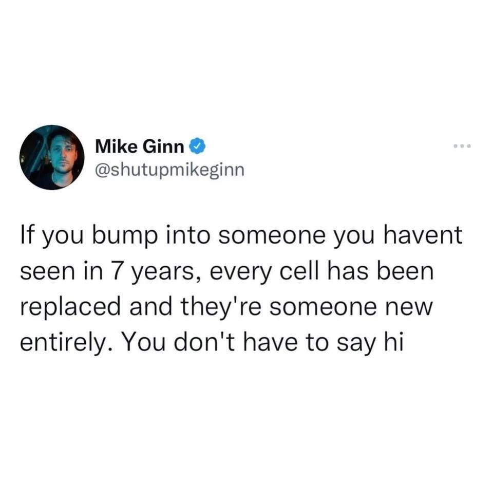Mike Ginn shutupmikeginn If you bump into someone you havent seen in 7 years every cell has been replaced and theyre someone new entirely You dont have to say hi