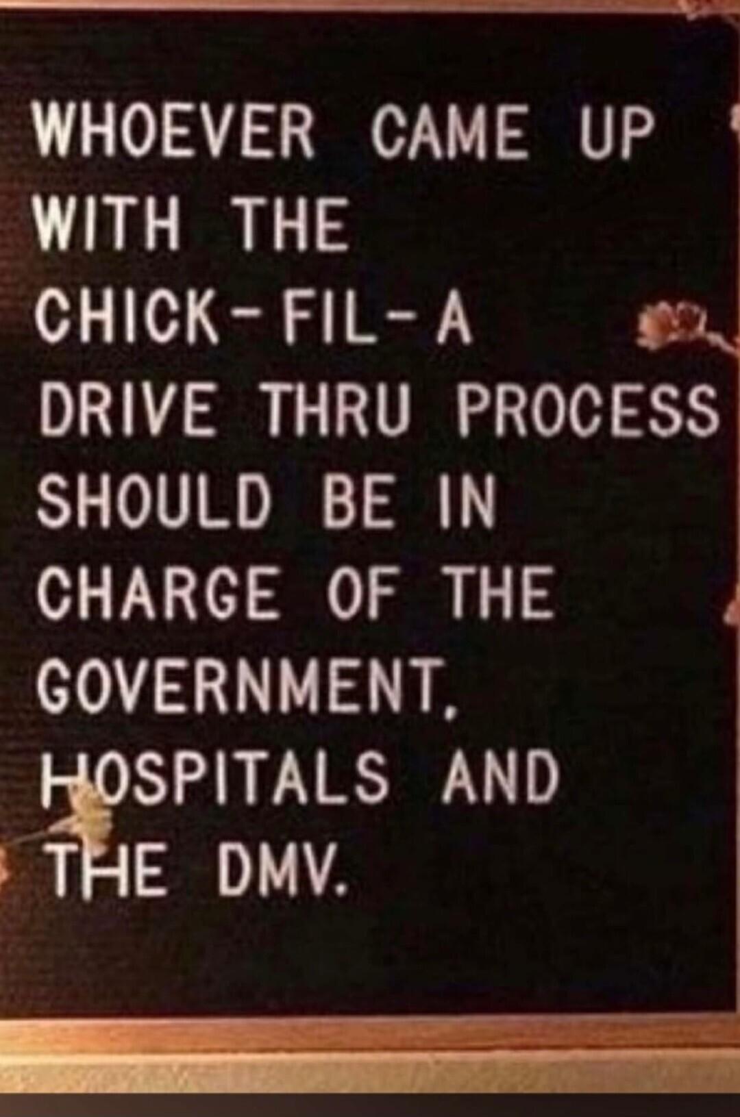 WHOEVER CAME UP WITH THE CHICK FIL A N DRIVE THRU PROCESS SHOULD BE IN CHARGE OF THE GOVERNMENT SPITALS AND THE DMV