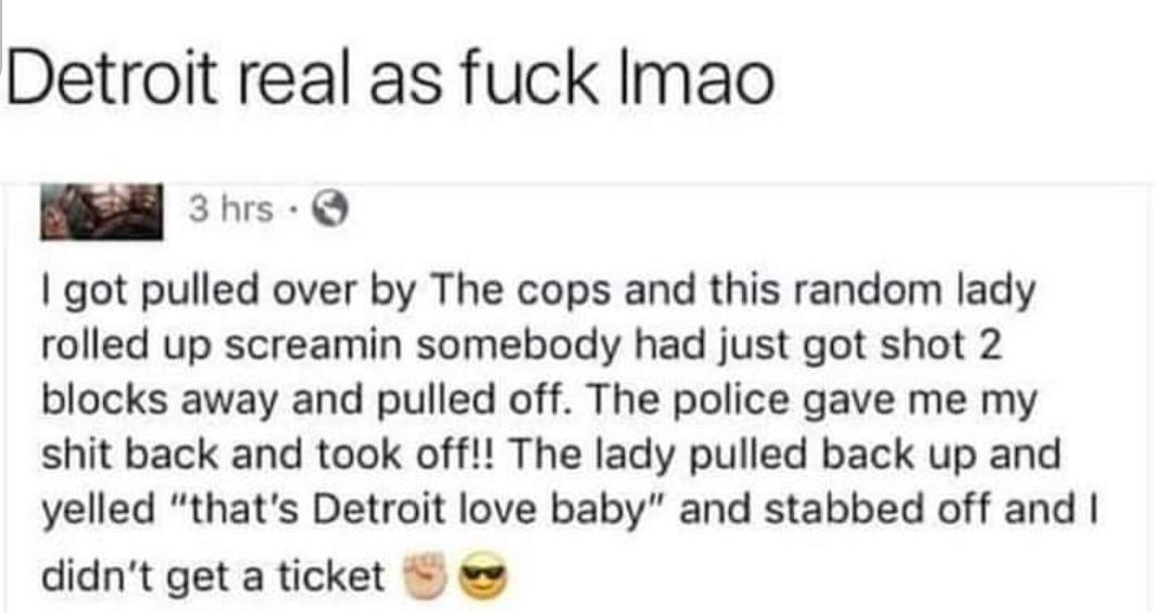 Detroit real as fuck Imao 3hrs Q 1 got pulled over by The cops and this random lady rolled up screamin somebody had just got shot 2 blocks away and pulled off The police gave me my shit back and took off The lady pulled back up and yelled thats Detroit love baby and stabbed off and didnt get a ticket