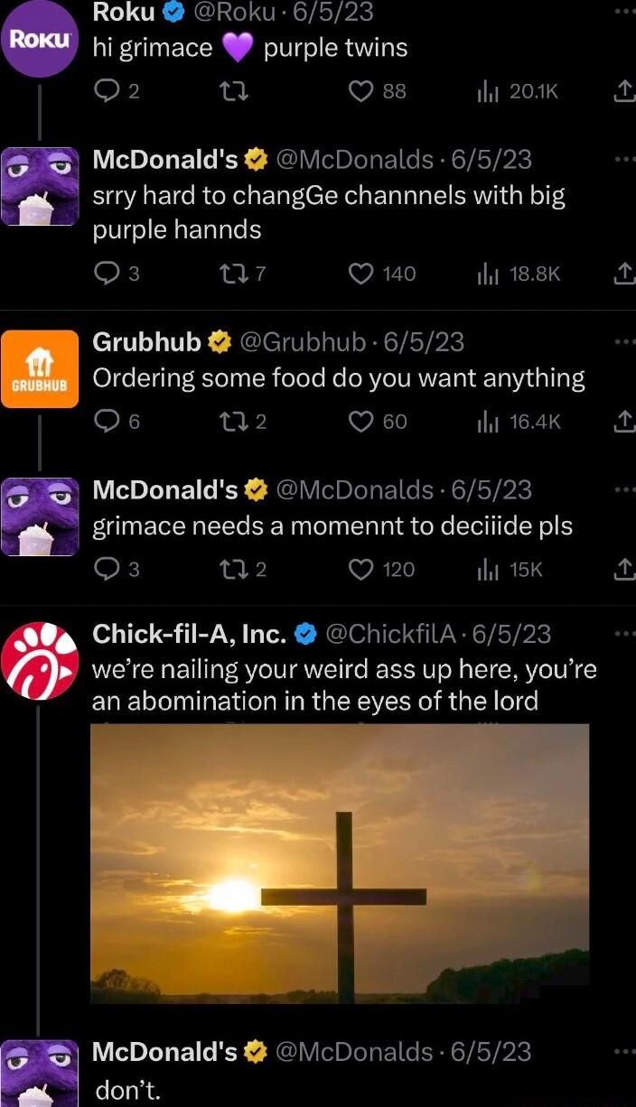 Roku Roku 6523 hi grimace purple twins oF u VR 200K McDonalds McDonalds 6523 srry hard to changGe channnels with big purple hannds F a7 Q 140 TGRS pu j Grubhub Grubhub 6523 l Ordering some food do you want anything Os 12 Q 60 i 164k McDonalds VcDonalds 6523 grimace needs a momennt to deciiide pls X T2 Q 120 il 15K p Chick fil A Inc ChickfilA 6523 were nailing your weird ass up here youre an abomin
