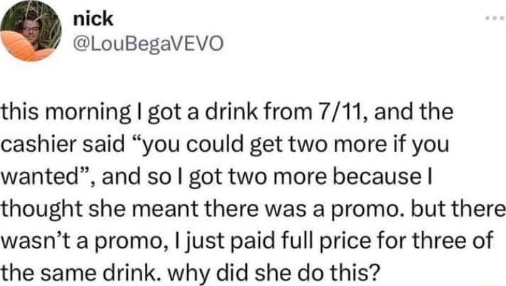nick LouBegaVEVO this morning got a drink from 711 and the cashier said you could get two more if you wanted and so got two more because thought she meant there was a promo but there wasnt a promo just paid full price for three of the same drink why did she do this