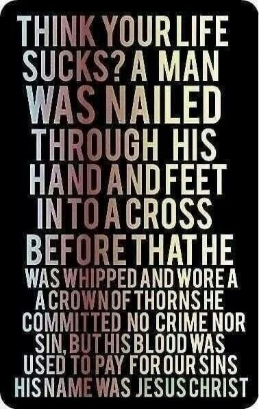 THINK YOUR LIFE SUCKS? A MAN WAS NAILED THROUGH HIS HAND AND FEET INTO A CROSS BEFORE THAT HE WAS WHIPPED AND WORE A CROWN OF THORNS. HE COMMITTED NO CRIME NOR SIN, BUT HIS BLOOD WAS USED TO PAY FOR OUR SINS. HIS NAME WAS JESUS CHRIST
