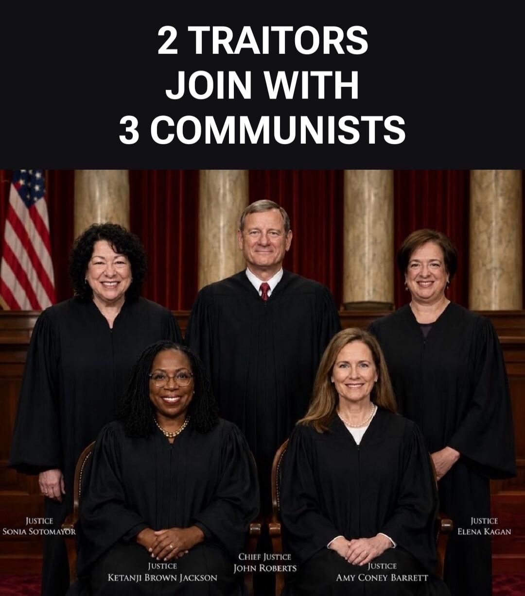 2 TRAITORS JOIN WITH 3 COMMUNISTS. JUSTICE SONIA SOTOMAYOR. JUSTICE KETANJI BROWN JACKSON. CHIEF JUSTICE JOHN ROBERTS. JUSTICE AMY CONEY BARRETT. JUSTICE ELENA KAGAN.