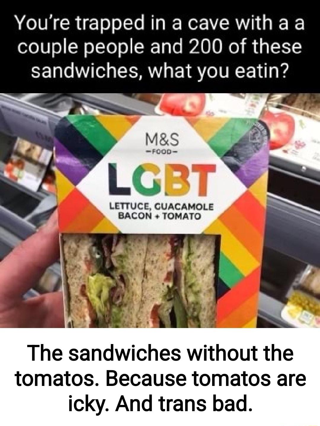 Youre trapped in a cave with a a couple people and 200 of these sandwiches what you eatin LETTUCE CUACAMOLE BACON TOMATO The sandwiches without the tomatos Because tomatos are icky And trans bad