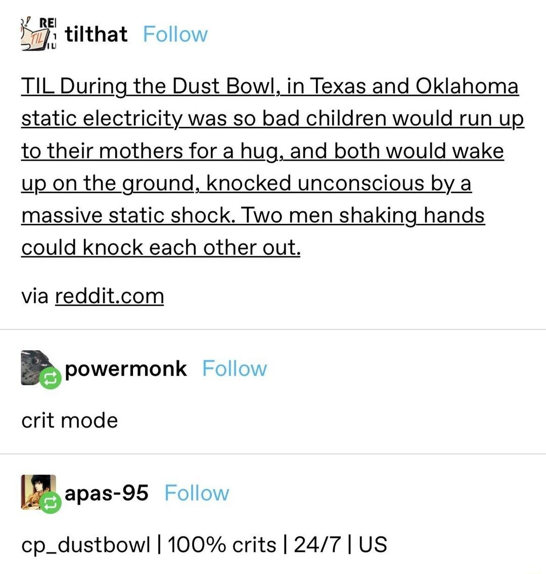 K titthat Follow TIL During the Dust Bowl in Texas and Oklahoma static electricity was so bad children would run up 1o their mothers for a hug and both would wake up on the ground knocked unconscious by a massive static shock Two men shaking hands could knock each other out via redditcom Epowermonk Follow crit mode gapas SS Follow cp_dustbowl 100 crits 247 US