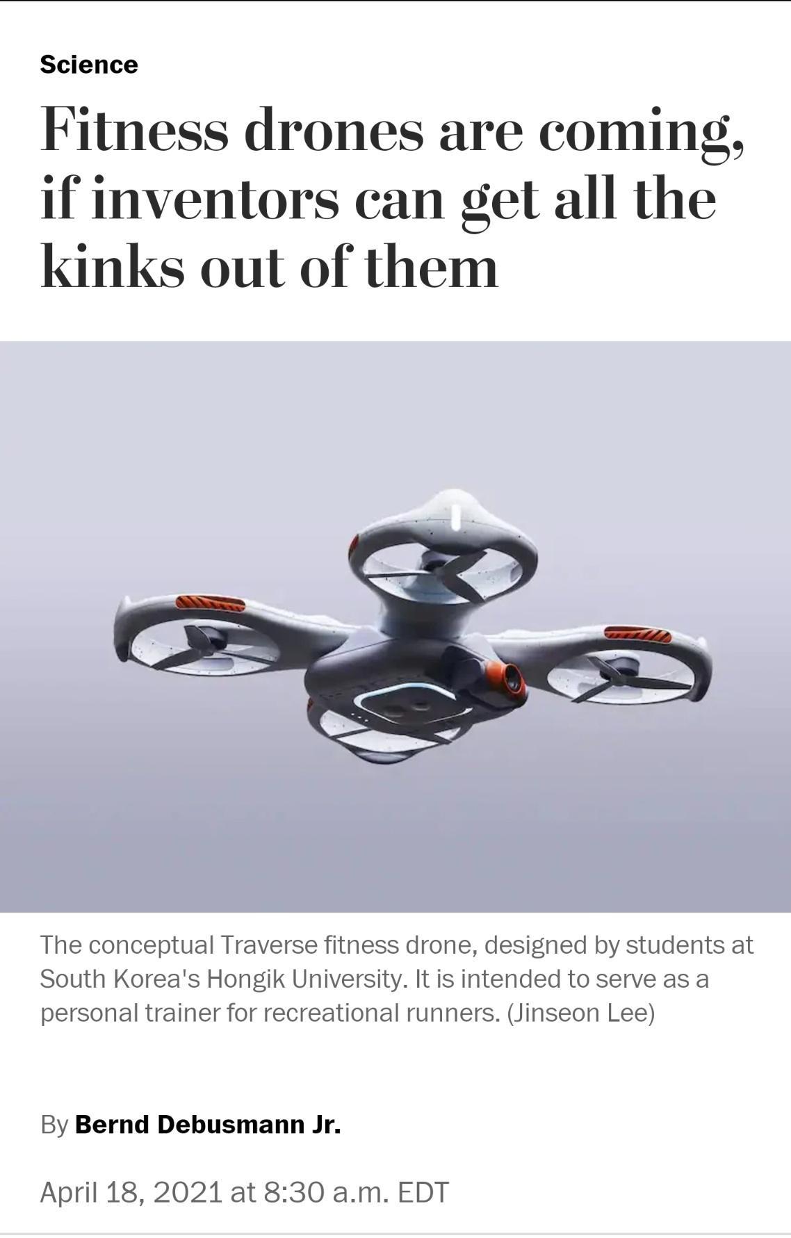 Science Fitness drones are coming if inventors can get all the kinks out of them The conceptual Traverse fitness drone desighed by students at South Koreas Hongik University It is intended to serve as a personal trainer for recreational runners Jinseon Lee By Bernd Debusmann Jr April 18 2021 at 830 am EDT