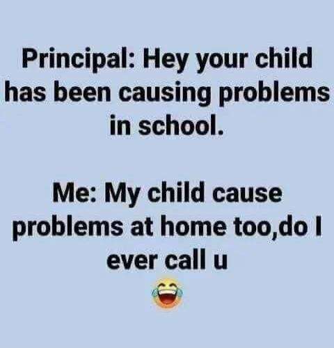 Principal: Hey your child has been causing problems in school. Me: My child cause problems at home too, do I ever call u 😂