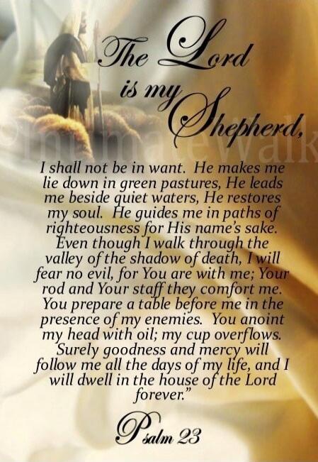 The Lord is my Shepherd. I shall not be in want. He makes me lie down in green pastures, He leads me beside quiet waters, He restores my soul. He guides me in paths of righteousness for His name's sake. Even though I walk through the valley of the shadow of death, I will fear no evil, for You are with me; Your rod and Your staff they comfort me. Yo