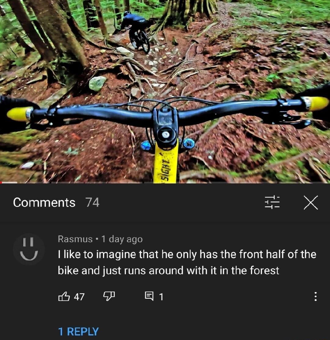 Comments 74 Rasmus 1 day ago Ilike to imagine that he only has the front half of the bike and just runs around with it in the forest 47 P 1 1 REPLY