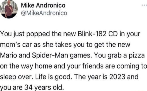 Mike Andronico MikeAndronico You just popped the new Blink 182 CD in your moms car as she takes you to get the new Mario and Spider Man games You grab a pizza on the way home and your friends are coming to sleep over Life is good The year is 2023 and you are 34 years old