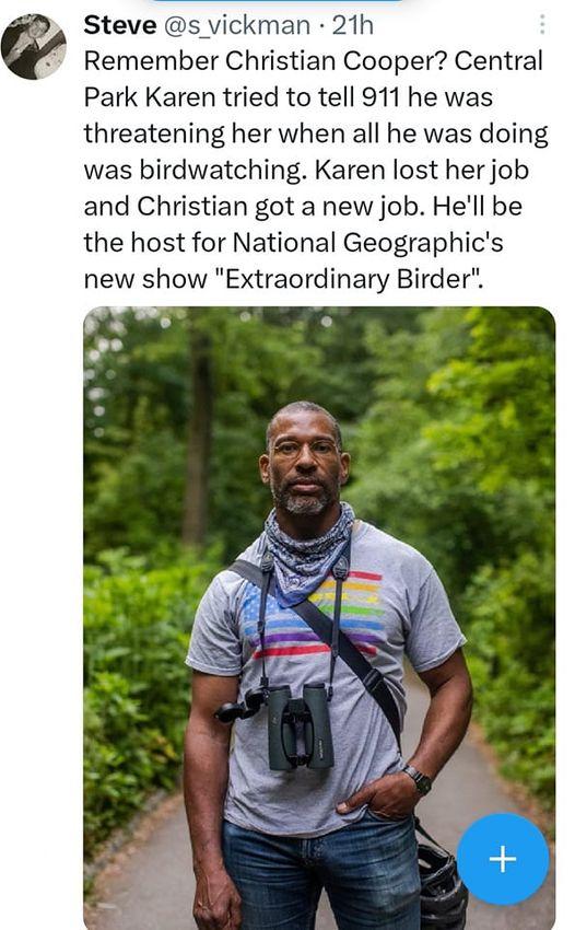 Steve s vickman 21h Remember Christian Cooper Central Park Karen tried to tell 911 he was threatening her when all he was doing was birdwatching Karen lost her job and Christian got a new job Hell be the host for National Geographics new show Extraordinary Birder ot